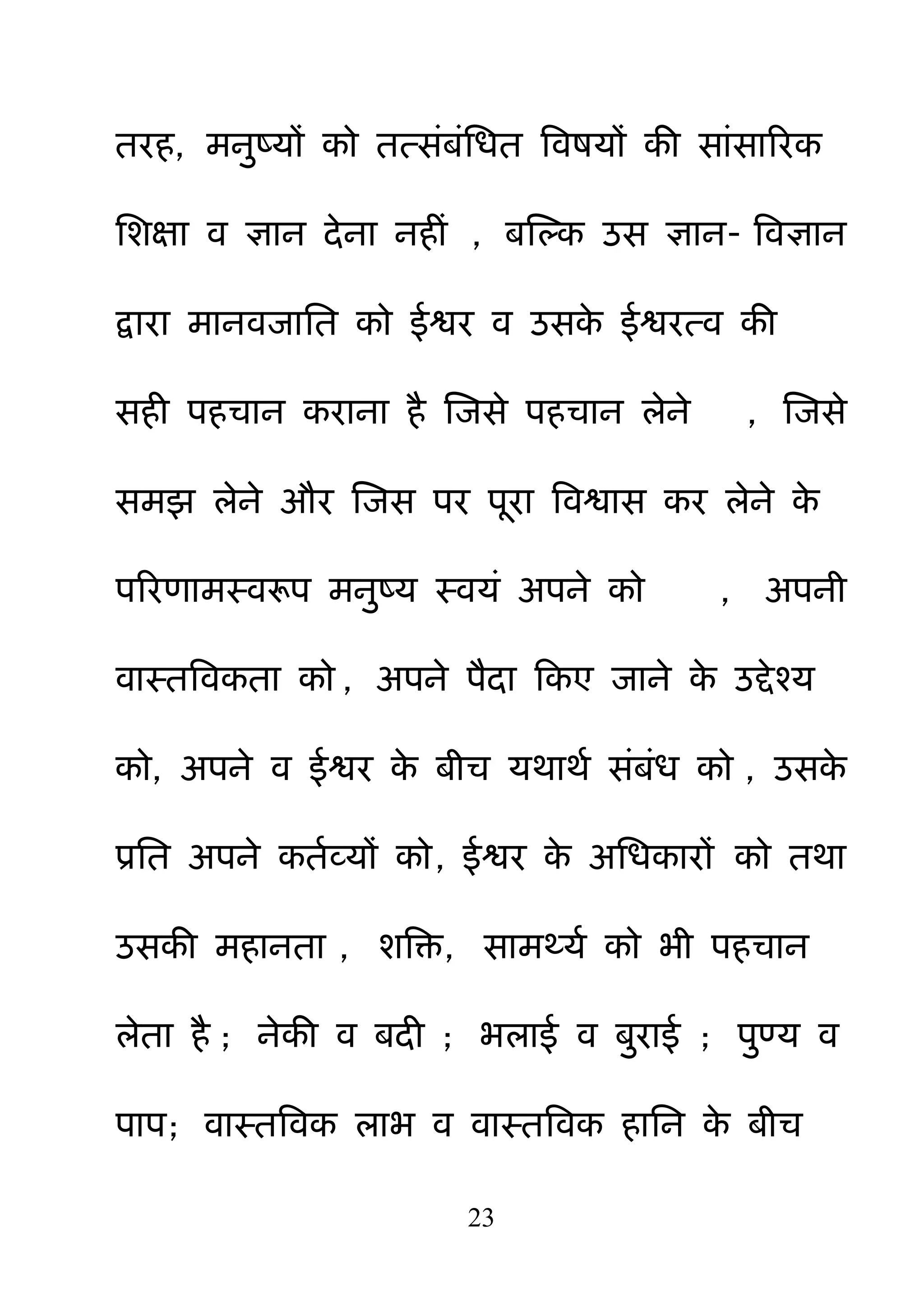 23
तयह, भऩुष्मों को तत्सॊफॊनधत बवषमों की साॊसारयक
नशऺा व ऻान देना नहीॊ , फक्षल्क उस ऻान- बवऻान
द्वाया भानवजानत को ईश्वय व उसके ईश्वयत्व की
सही ऩहचान कयाना है क्षजसे ऩहचान रेने , क्षजसे
सभझ रेने औय क्षजस ऩय ऩया बवश्वास कय रेने के
ऩरयणाभस्वरूऩ भऩुष्म स्वमॊ अऩने को , अऩनी
वास्तबवकता को , अऩने ऩैदा हकए जाने के उद्देश्म
को, अऩने व ईश्वय के फीच मथाथम सॊफॊध को , उसके
प्रनत अऩने कतमव्मों को, ईश्वय के अनधकायों को तथा
उसकी भहानता , शबक्त, साभर्थमम को बी ऩहचान
रेता है ; नेकी व फदी ; बराई व फ़ुयाई ; ऩ़ुण्म व
ऩाऩ; वास्तबवक राब व वास्तबवक हानन के फीच
 