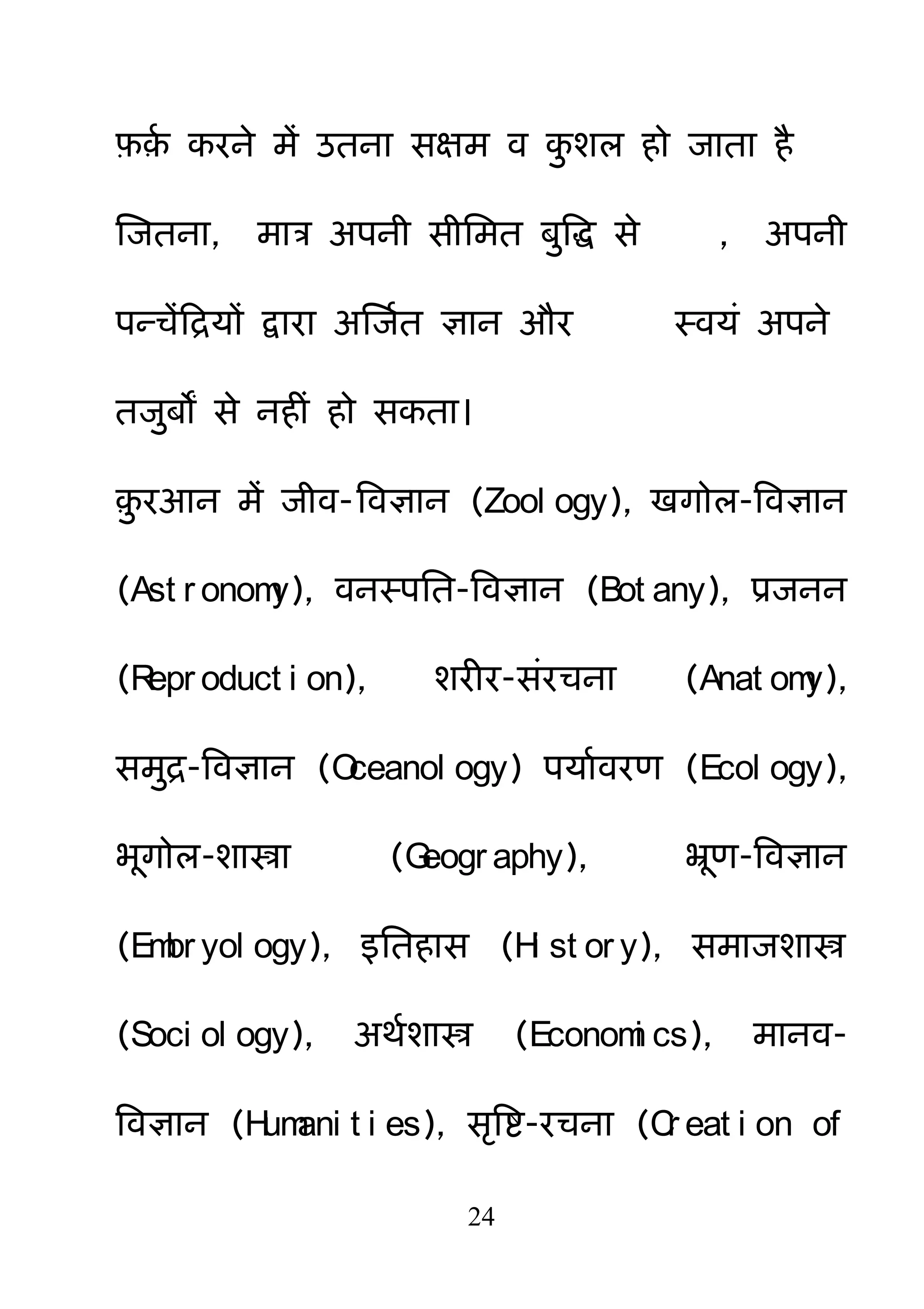24
फ़़म कयने भें उतना सऺभ व क़ु शर हो जाता है
क्षजतना, भात्र अऩनी सीनभत फ़ुबि से , अऩनी
ऩन्चेंहरमों द्वाया अक्षजमत ऻान औय स्वमॊ अऩने
तज़ुफों से नहीॊ हो सकता।
़़ु यआन भें जीव-बवऻान (Zool ogy), खगोर-बवऻान
(Ast r onomy), वनस्ऩनत-बवऻान (Bot any), प्रजनन
(Repr oduct i on), शयीय-सॊयचना (Anat omy),
सभ़ुर-बवऻान (Oceanol ogy) ऩमामवयण (Ecol ogy),
बगोर-शास्त्रा (Geogr aphy), भ्रण-बवऻान
(Embr yol ogy), इनतहास (Hi st or y), सभाजशास्त्र
(Soci ol ogy), अथमशास्त्र (Economi cs), भानव-
बवऻान (Humani t i es), सरबष्ट-यचना (Cr eat i on of
 