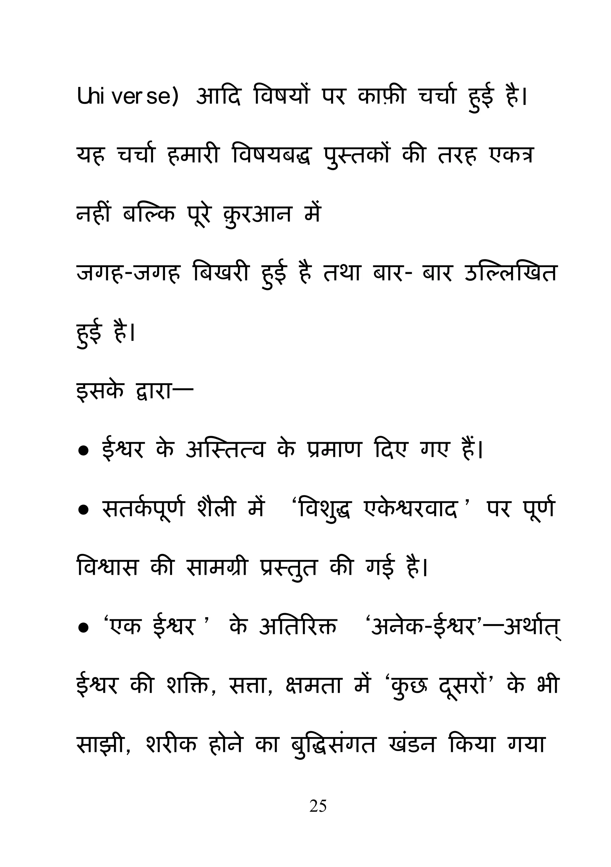 25
Uni ver se) आहद बवषमों ऩय काफ़ी चचाम ह़ुई है।
मह चचाम हभायी बवषमफि ऩ़ुस्तकों की तयह एकत्र
नहीॊ फक्षल्क ऩये ़़ु यआन भें
जगह-जगह बफखयी ह़ुई है तथा फाय- फाय उक्षल्रक्षखत
ह़ुई है।
इसके द्वाया—
● ईश्वय के अक्षस्तत्व के प्रभाण हदए गए हैं।
● सतकम ऩणम शैरी भें ―बवश़ुि एके श्वयवाद ‖ ऩय ऩणम
बवश्वास की साभग्री प्रस्त़ुत की गई है।
● ―एक ईश्वय ‖ के अनतरयक्त ―अनेक-ईश्वय‖—अथामत्
ईश्वय की शबक्त, सत्ा, ऺभता भें ―क़ु छ दसयों‖ के बी
साझी, शयीक होने का फ़ुबिसॊगत खॊडन हकमा गमा
 