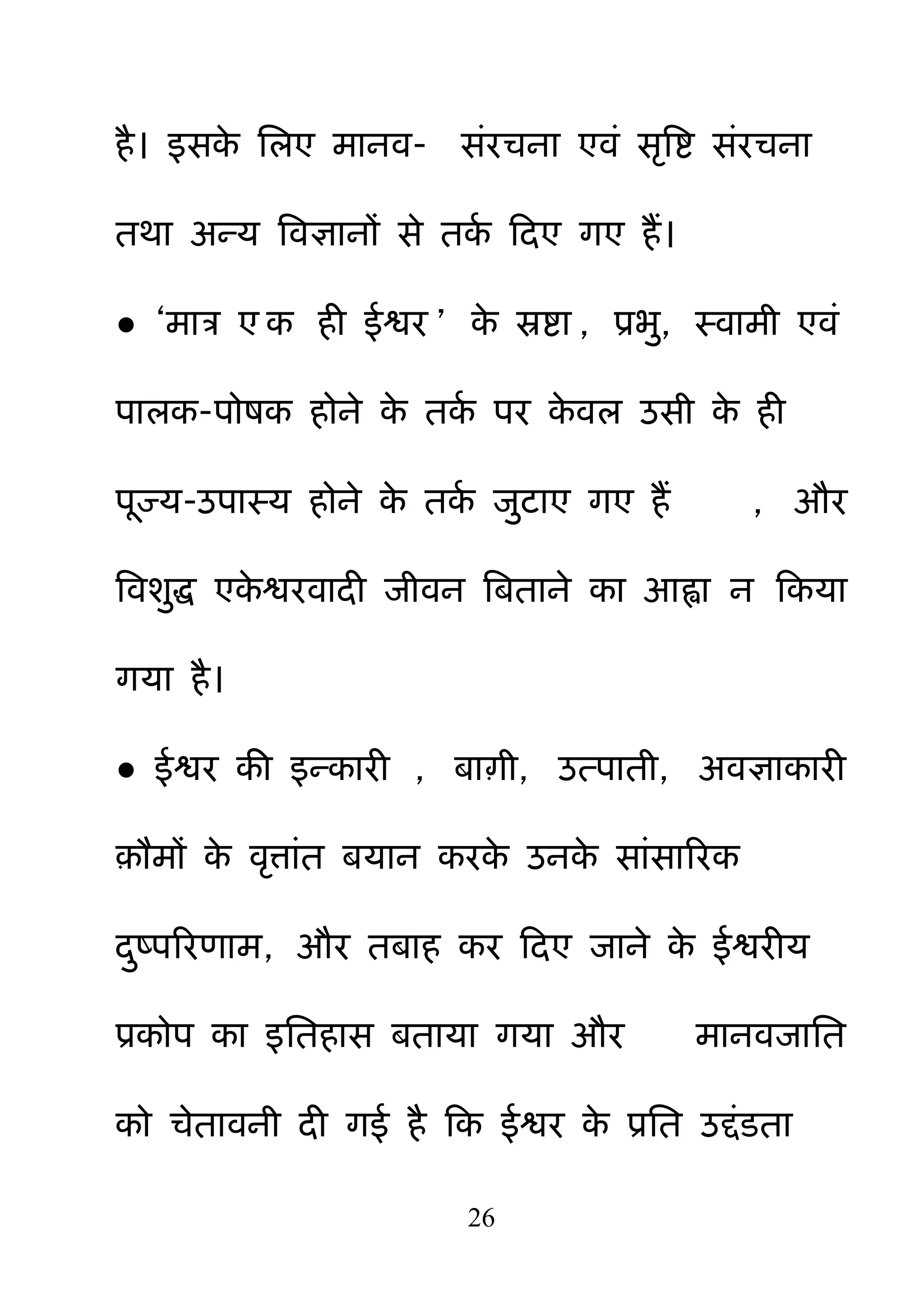 26
है। इसके नरए भानव- सॊयचना एवॊ सरबष्ट सॊयचना
तथा अन्म बवऻानों से तकम हदए गए हैं।
● ―भात्र ए क ही ईश्वय ‖ के स्रष्टा , प्रब़ु, स्वाभी एवॊ
ऩारक-ऩोषक होने के तकम ऩय के वर उसी के ही
ऩज्म-उऩास्म होने के तकम ज़ुटाए गए हैं , औय
बवश़ुि एके श्वयवादी जीवन बफताने का आह्वा न हकमा
गमा है।
● ईश्वय की इन्कायी , फााी, उत्ऩाती, अवऻाकायी
़ौभों के वरत्ाॊत फमान कयके उनके साॊसारयक
द़ुष्ऩरयणाभ, औय तफाह कय हदए जाने के ईश्वयीम
प्रकोऩ का इनतहास फतामा गमा औय भानवजानत
को चेतावनी दी गई है हक ईश्वय के प्रनत उद्दॊडता
 
