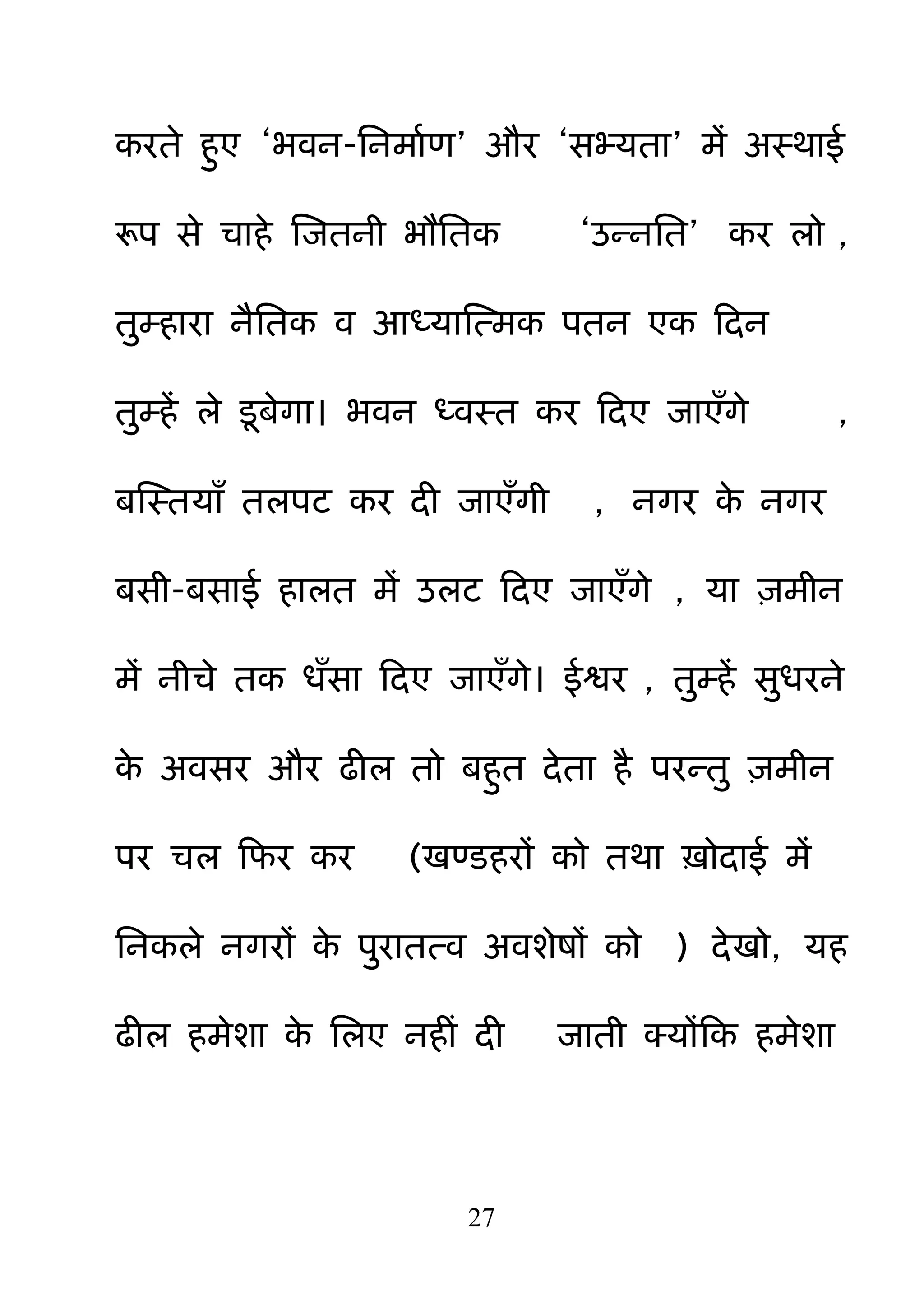 27
कयते ह़ुए ―बवन-ननभामण‖ औय ―सभ्मता‖ भें अस्थाई
रूऩ से चाहे क्षजतनी बौनतक ―उन्ननत‖ कय रो ,
त़ुम्हाया नैनतक व आध्माक्षत्भक ऩतन एक हदन
त़ुम्हें रे डफेगा। बवन ध्वस्त कय हदए जाएॉगे ,
फक्षस्तमाॉ तरऩट कय दी जाएॉगी , नगय के नगय
फसी-फसाई हारत भें उरट हदए जाएॉगे , मा ़िभीन
भें नीचे तक धॉसा हदए जाएॉगे। ईश्वय , त़ुम्हें स़ुधयने
के अवसय औय ढीर तो फह़ुत देता है ऩयन्त़ु ़िभीन
ऩय चर हपय कय (खण्डहयों को तथा ऽोदाई भें
ननकरे नगयों के ऩ़ुयातत्व अवशेषों को ) देखो, मह
ढीर हभेशा के नरए नहीॊ दी जाती क्मोंहक हभेशा
 