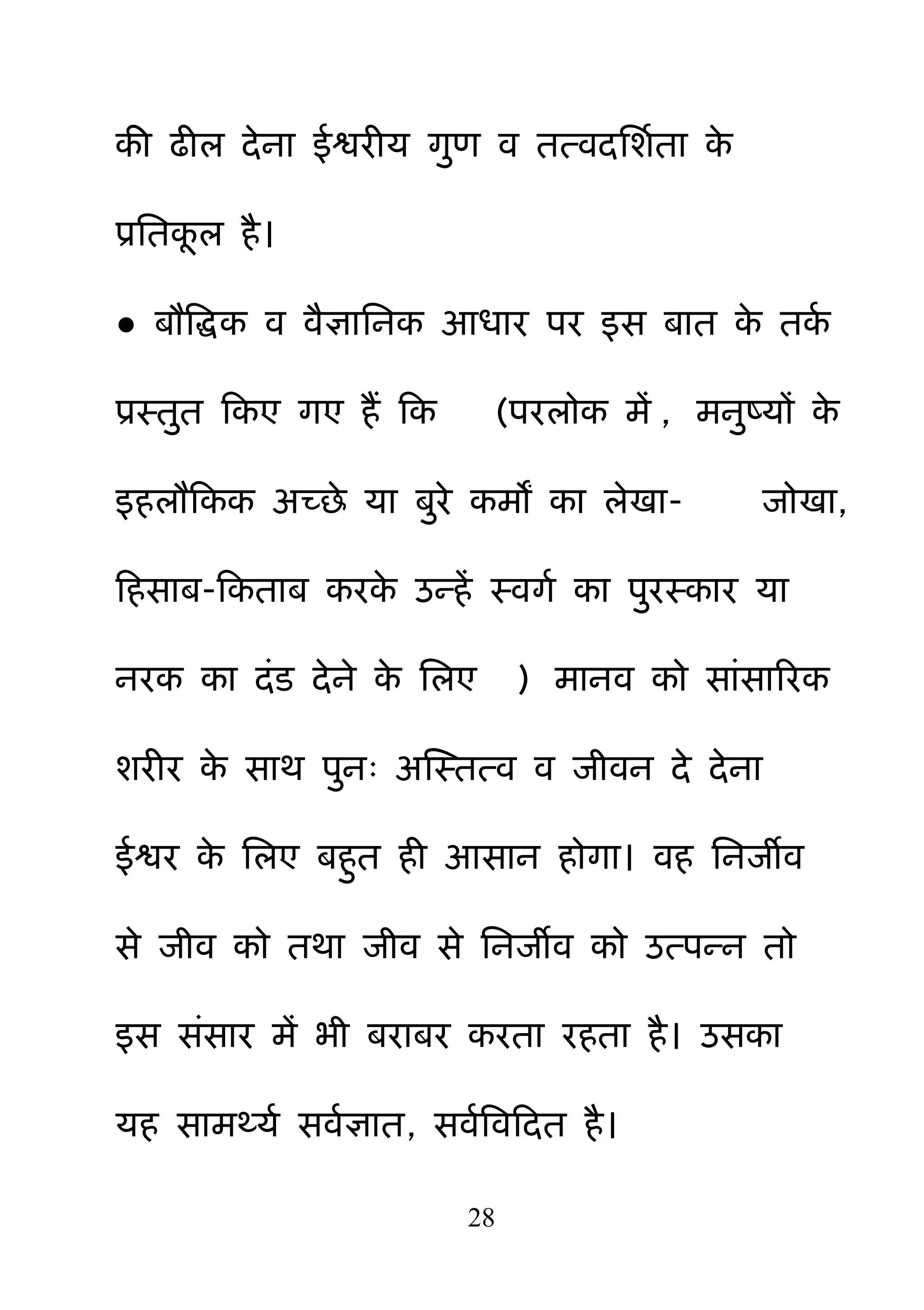 28
की ढीर देना ईश्वयीम ग़ुण व तत्वदनशमता के
प्रनतकर है।
● फौबिक व वैऻाननक आधाय ऩय इस फात के तकम
प्रस्त़ुत हकए गए हैं हक (ऩयरोक भें , भऩुष्मों के
इहरौहकक अच्छे मा फ़ुये कभों का रेखा- जोखा,
हहसाफ-हकताफ कयके उन्हें स्वगम का ऩ़ुयस्काय मा
नयक का दॊड देने के नरए ) भानव को साॊसारयक
शयीय के साथ ऩ़ुन् अक्षस्तत्व व जीवन दे देना
ईश्वय के नरए फह़ुत ही आसान होगा। वह ननजीव
से जीव को तथा जीव से ननजीव को उत्ऩन्न तो
इस सॊसाय भें बी फयाफय कयता यहता है। उसका
मह साभर्थमम सवमऻात, सवमबवहदत है।
 