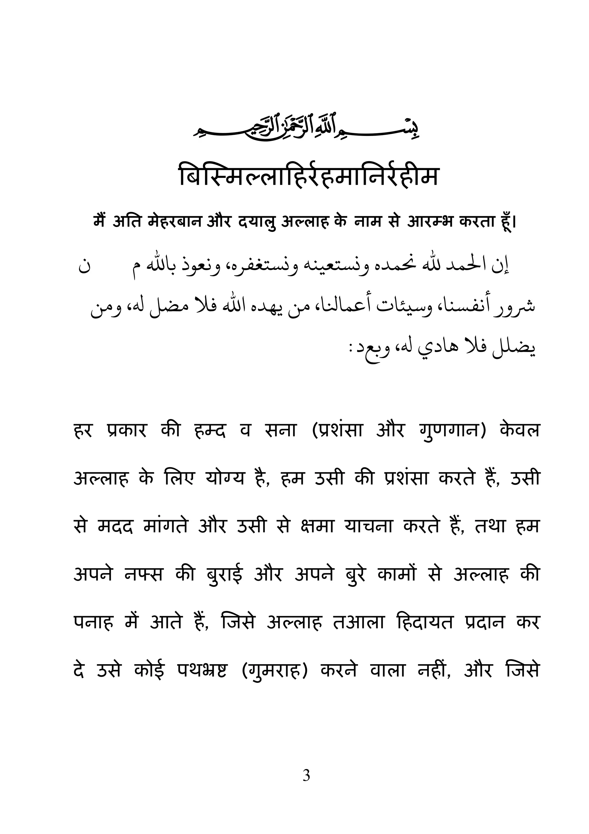 3

बफक्षस्भल्राहहयमहभाननयमहीभ
भैं अनत भेहयफान औय दमाऱु अल्राह के नाभ से आयम्ब कयता हॉ।
‫م‬ ‫باهلل‬ ‫وًعِذ‬ ،‫ونستغفره‬ ٌٍ‫ونستعي‬ ‫حنىده‬ ‫هلل‬ ‫احلىد‬ ‫إن‬‫ن‬
‫ووي‬ ،‫هل‬ ‫مضل‬ ‫فال‬ ‫اهلل‬ ‫يُده‬ ‫وي‬ ،‫أعىانلا‬ ‫وسيئات‬ ،‫أًفسٌا‬ ‫رشور‬
‫وبع‬ ،‫هل‬ ‫َادي‬ ‫فال‬ ‫يضنل‬‫د‬:
हय प्रकाय की हम्द व सना (प्रशॊसा औय ग़ुणगान) के वर
अल्राह के नरए मोग्म है, हभ उसी की प्रशॊसा कयते हैं, उसी
से भदद भाॊगते औय उसी से ऺभा माचना कयते हैं, तथा हभ
अऩने नफ्स की फ़ुयाई औय अऩने फ़ुये काभों से अल्राह की
ऩनाह भें आते हैं, क्षजसे अल्राह तआरा हहदामत प्रदान कय
दे उसे कोई ऩथभ्रष्ट (ग़ुभयाह) कयने वारा नहीॊ, औय क्षजसे
 
