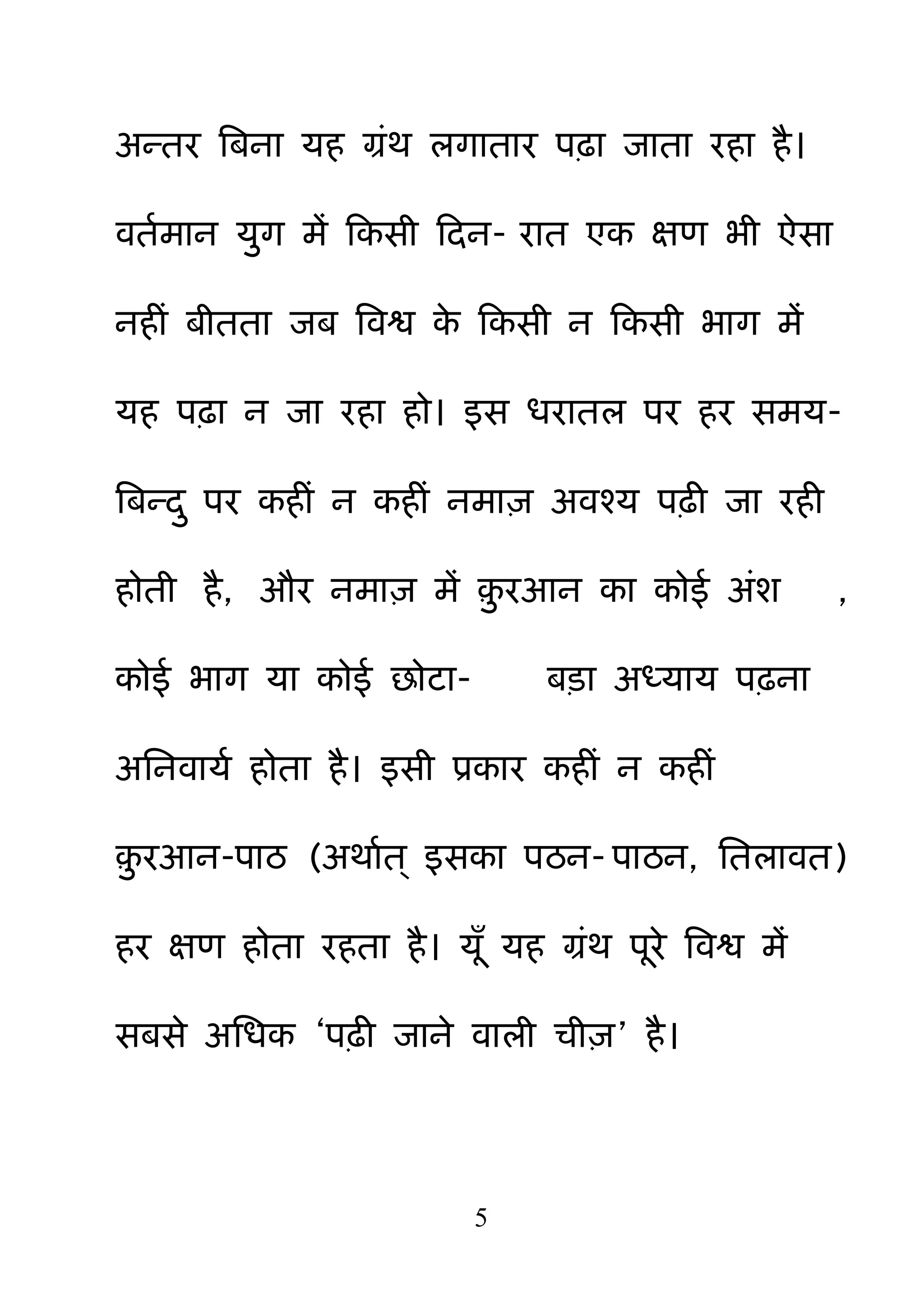 5
अन्तय बफना मह ग्रॊथ रगाताय ऩढ़ा जाता यहा है।
वतमभान म़ुग भें हकसी हदन- यात एक ऺण बी ऐसा
नहीॊ फीतता जफ बवश्व के हकसी न हकसी बाग भें
मह ऩढ़ा न जा यहा हो। इस धयातर ऩय हय सभम-
बफन्द़ु ऩय कहीॊ न कहीॊ नभा़ि अवश्म ऩढ़ी जा यही
होती है, औय नभा़ि भें ़़ु यआन का कोई अॊश ,
कोई बाग मा कोई छोटा- फड़ा अध्माम ऩढ़ना
अननवामम होता है। इसी प्रकाय कहीॊ न कहीॊ
़़ु यआन-ऩाठ (अथामत् इसका ऩठन- ऩाठन, नतरावत)
हय ऺण होता यहता है। मॉ मह ग्रॊथ ऩये बवश्व भें
सफसे अनधक ―ऩढ़ी जाने वारी ची़ि‖ है।
 