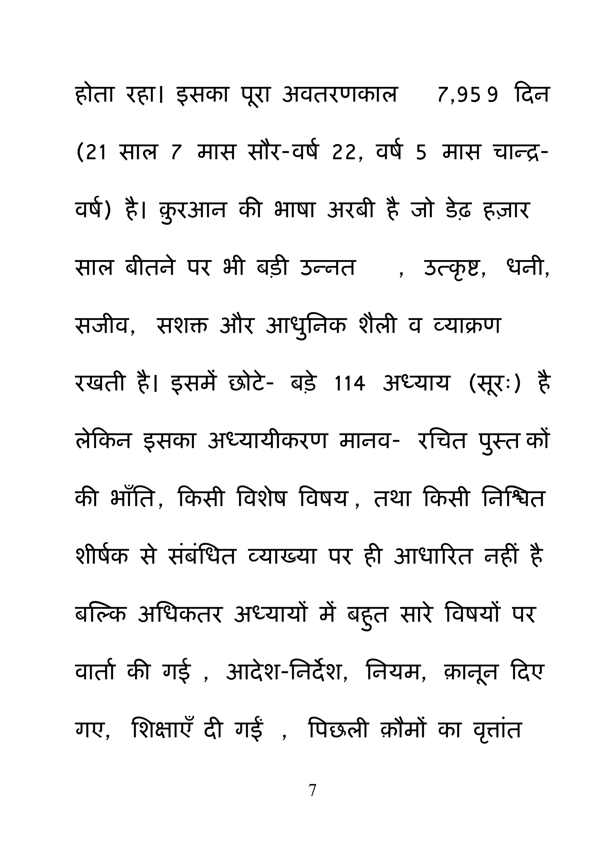7
होता यहा। इसका ऩया अवतयणकार 7,95 9 हदन
(21 सार 7 भास सौय-वषम 22, वषम 5 भास चान्र-
वषम) है। ़़ु यआन की बाषा अयफी है जो डेढ़ ह़िाय
सार फीतने ऩय बी फड़ी उन्नत , उत्कर ष्ट, धनी,
सजीव, सशक्त औय आध़ुननक शैरी व व्माक्रण
यखती है। इसभें छोटे- फड़े 114 अध्माम (सय्) है
रेहकन इसका अध्मामीकयण भानव- यनचत ऩ़ुस्त कों
की बाॉनत, हकसी बवशेष बवषम , तथा हकसी ननक्षित
शीषमक से सॊफॊनधत व्माख्मा ऩय ही आधारयत नहीॊ है
फक्षल्क अनधकतय अध्मामों भें फह़ुत साये बवषमों ऩय
वाताम की गई , आदेश-ननदेश, ननमभ, ़ानन हदए
गए, नशऺाएॉ दी गईं , बऩछरी ़ौभों का वरत्ाॊत
 