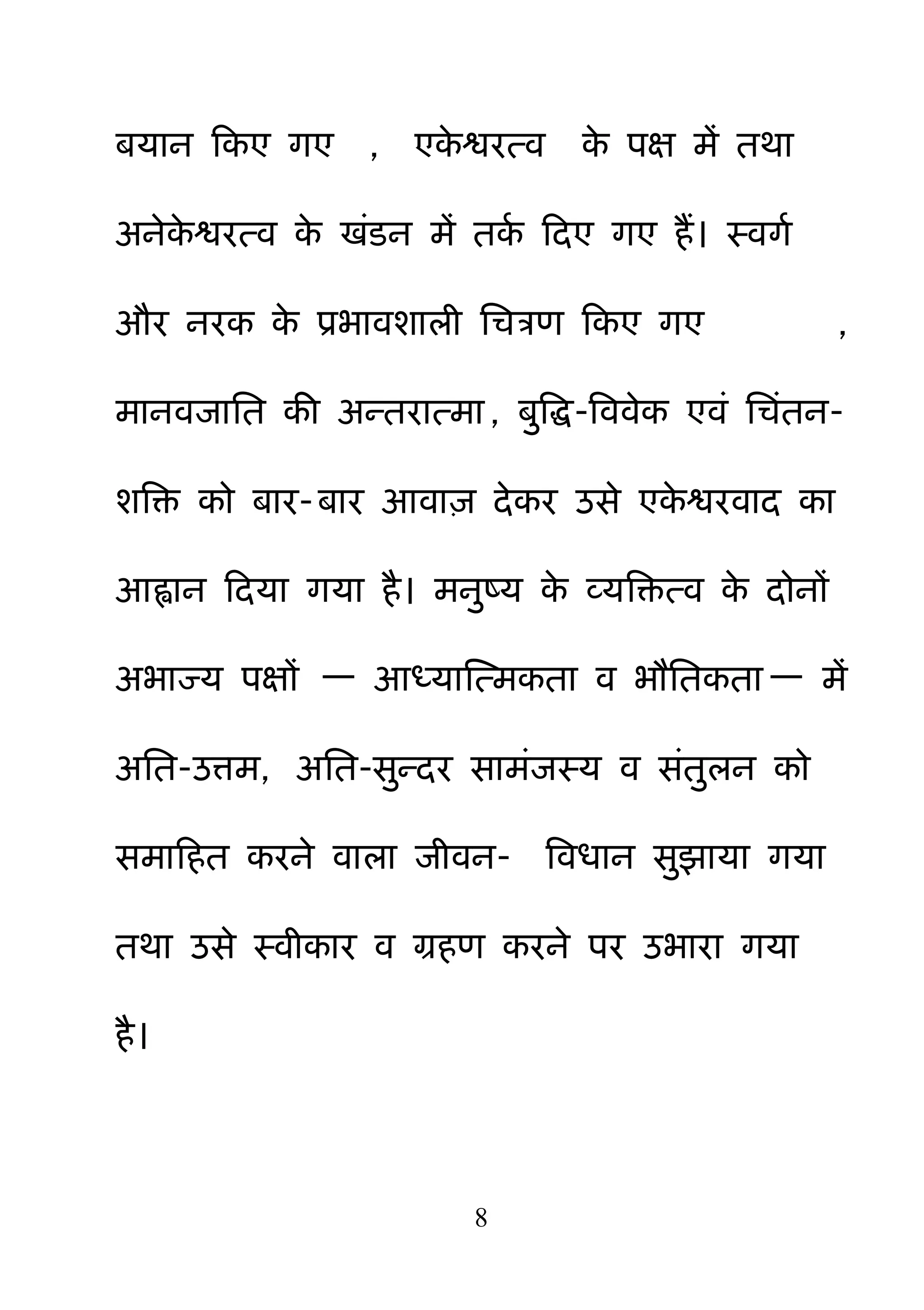 8
फमान हकए गए , एके श्वयत्व के ऩऺ भें तथा
अनेके श्वयत्व के खॊडन भें तकम हदए गए हैं। स्वगम
औय नयक के प्रबावशारी नचत्रण हकए गए ,
भानवजानत की अन्तयात्भा , फ़ुबि-बववेक एवॊ नचॊतन-
शबक्त को फाय-फाय आवा़ि देकय उसे एके श्वयवाद का
आह्वान हदमा गमा है। भऩुष्म के व्मबक्तत्व के दोनों
अबाज्म ऩऺों — आध्माक्षत्भकता व बौनतकता — भें
अनत-उत्भ, अनत-स़ुन्दय साभॊजस्म व सॊत़ुरन को
सभाहहत कयने वारा जीवन- बवधान स़ुझामा गमा
तथा उसे स्वीकाय व ग्रहण कयने ऩय उबाया गमा
है।
 
