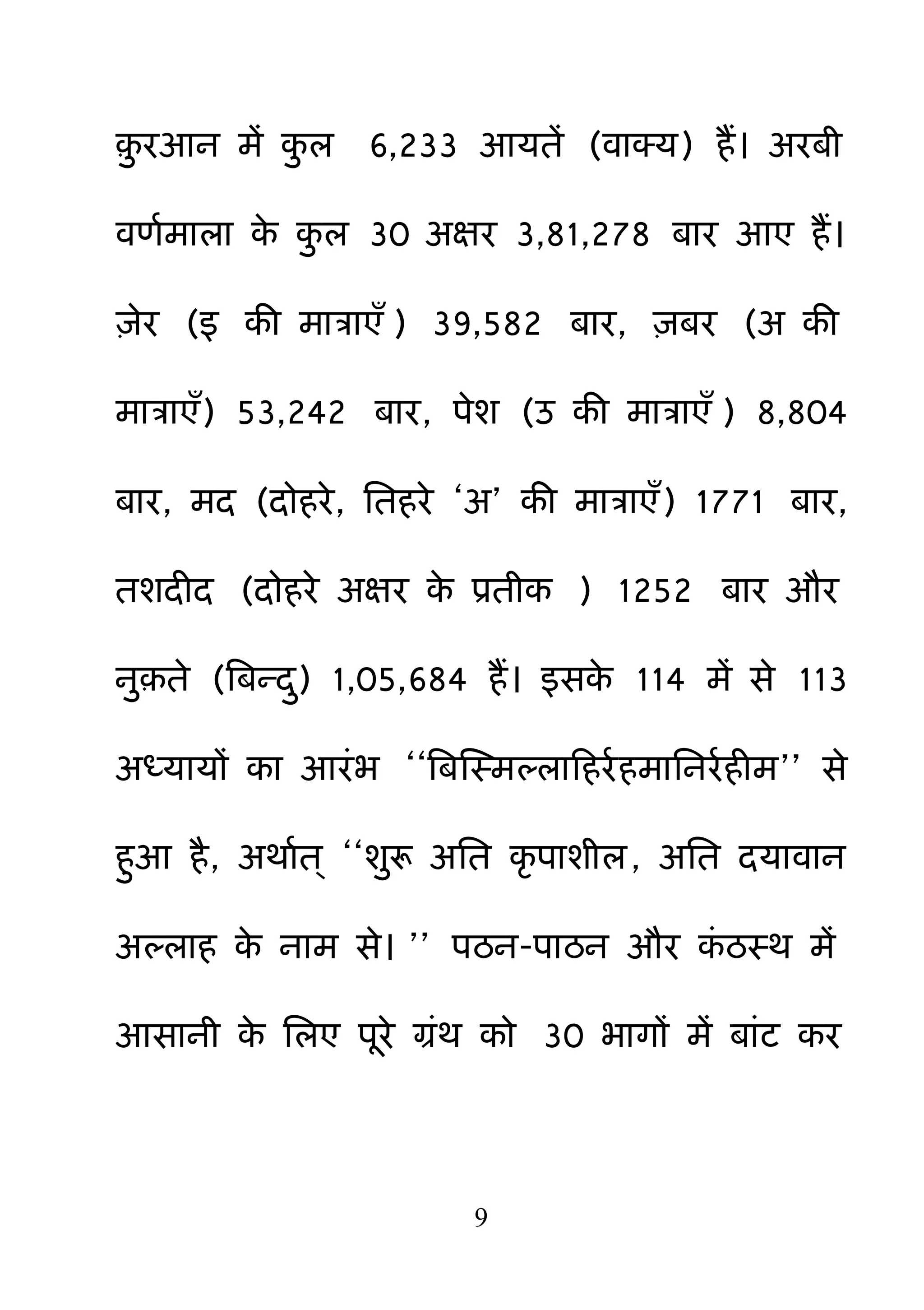 9
़़ु यआन भें क़ु र 6,233 आमतें (वाक्म) हैं। अयफी
वणमभारा के क़ु र 30 अऺय 3,81,278 फाय आए हैं।
़िेय (इ की भात्राएॉ ) 39,582 फाय, ़िफय (अ की
भात्राएॉ) 53,242 फाय, ऩेश (उ की भात्राएॉ ) 8,804
फाय, भद (दोहये, नतहये ―अ‖ की भात्राएॉ) 1771 फाय,
तशदीद (दोहये अऺय के प्रतीक ) 1252 फाय औय
ऩु़ते (बफन्द़ु) 1,05,684 हैं। इसके 114 भें से 113
अध्मामों का आयॊब ――बफक्षस्भल्राहहयमहभाननयमहीभ‖‖ से
ह़ुआ है, अथामत् ――श़ुरू अनत कर ऩाशीर, अनत दमावान
अल्राह के नाभ से। ‖‖ ऩठन-ऩाठन औय कॊ ठस्थ भें
आसानी के नरए ऩये ग्रॊथ को 30 बागों भें फाॊट कय
 