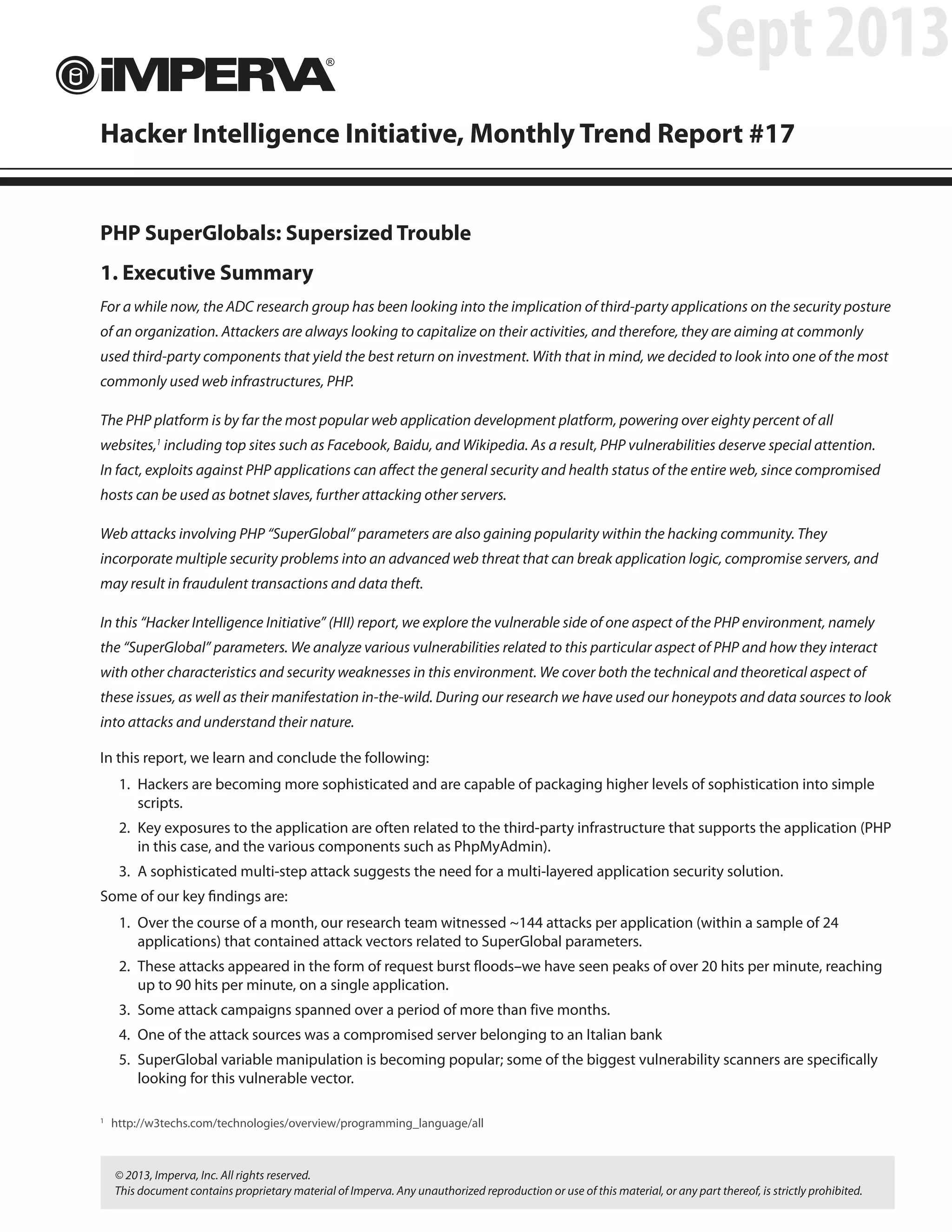PHP SuperGlobals: Supersized Trouble
1. Executive Summary
For a while now, the ADC research group has been looking into the implication of third-party applications on the security posture
of an organization. Attackers are always looking to capitalize on their activities, and therefore, they are aiming at commonly
used third-party components that yield the best return on investment. With that in mind, we decided to look into one of the most
commonly used web infrastructures, PHP.
The PHP platform is by far the most popular web application development platform, powering over eighty percent of all
websites,1
including top sites such as Facebook, Baidu, and Wikipedia. As a result, PHP vulnerabilities deserve special attention.
In fact, exploits against PHP applications can affect the general security and health status of the entire web, since compromised
hosts can be used as botnet slaves, further attacking other servers.
Web attacks involving PHP “SuperGlobal” parameters are also gaining popularity within the hacking community. They
incorporate multiple security problems into an advanced web threat that can break application logic, compromise servers, and
may result in fraudulent transactions and data theft.
In this “Hacker Intelligence Initiative” (HII) report, we explore the vulnerable side of one aspect of the PHP environment, namely
the “SuperGlobal” parameters. We analyze various vulnerabilities related to this particular aspect of PHP and how they interact
with other characteristics and security weaknesses in this environment. We cover both the technical and theoretical aspect of
these issues, as well as their manifestation in-the-wild. During our research we have used our honeypots and data sources to look
into attacks and understand their nature.
In this report, we learn and conclude the following:
1.	 Hackers are becoming more sophisticated and are capable of packaging higher levels of sophistication into simple
scripts.
2.	 Key exposures to the application are often related to the third-party infrastructure that supports the application (PHP
in this case, and the various components such as PhpMyAdmin).
3.	 A sophisticated multi-step attack suggests the need for a multi-layered application security solution.
Some of our key findings are:
1.	 Over the course of a month, our research team witnessed ~144 attacks per application (within a sample of 24
applications) that contained attack vectors related to SuperGlobal parameters.
2.	 These attacks appeared in the form of request burst floods–we have seen peaks of over 20 hits per minute, reaching
up to 90 hits per minute, on a single application.
3.	 Some attack campaigns spanned over a period of more than five months.
4.	 One of the attack sources was a compromised server belonging to an Italian bank
5.	 SuperGlobal variable manipulation is becoming popular; some of the biggest vulnerability scanners are specifically
looking for this vulnerable vector.
Hacker Intelligence Initiative, Monthly Trend Report #17
Sept 2013
1
	http://w3techs.com/technologies/overview/programming_language/all
© 2013, Imperva, Inc. All rights reserved.
This document contains proprietary material of Imperva. Any unauthorized reproduction or use of this material, or any part thereof, is strictly prohibited.
 
