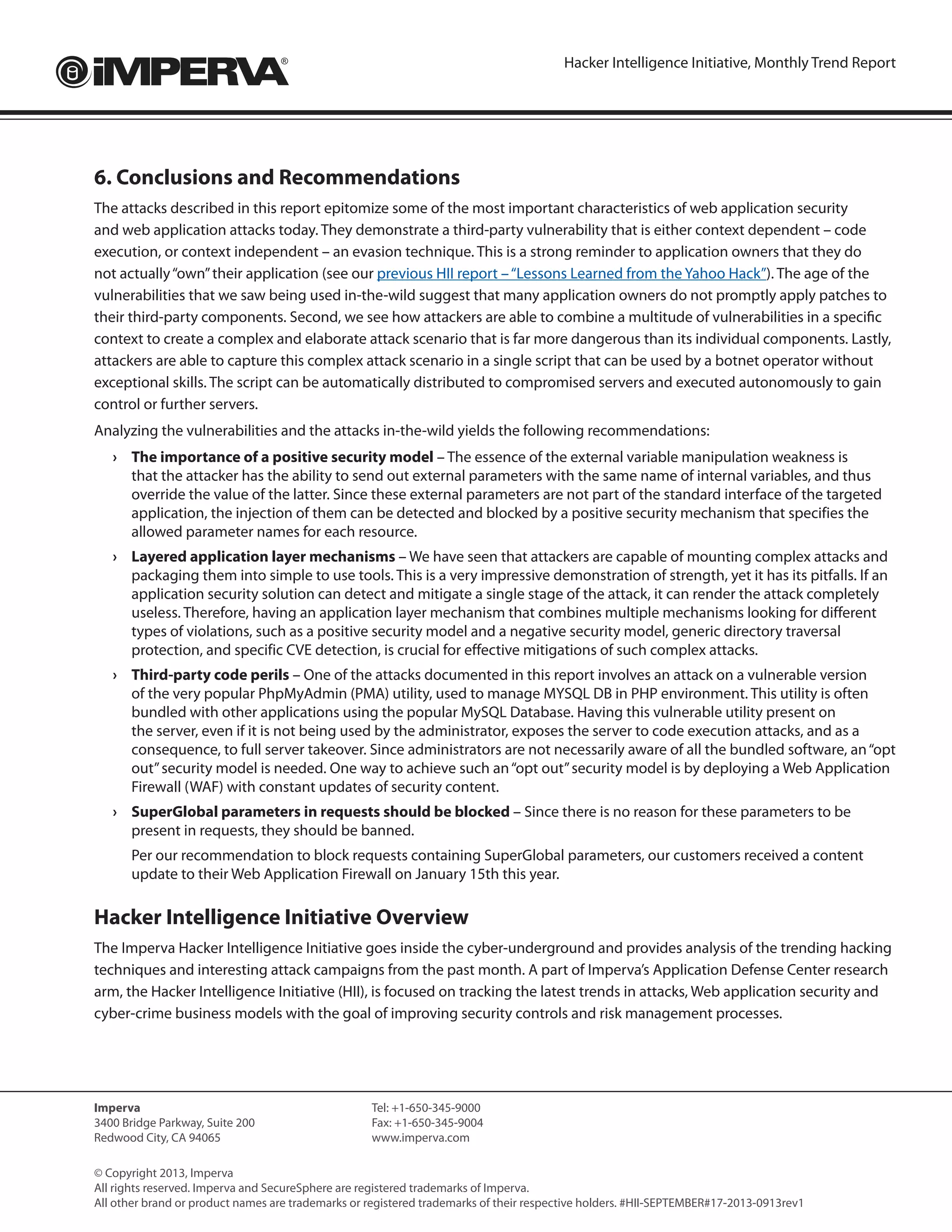 Hacker Intelligence Initiative, Monthly Trend Report
Imperva
3400 Bridge Parkway, Suite 200
Redwood City, CA 94065
Tel: +1-650-345-9000
Fax: +1-650-345-9004	
www.imperva.com
© Copyright 2013, Imperva
All rights reserved. Imperva and SecureSphere are registered trademarks of Imperva.
All other brand or product names are trademarks or registered trademarks of their respective holders. #HII-SEPTEMBER#17-2013-0913rev1
6. Conclusions and Recommendations
The attacks described in this report epitomize some of the most important characteristics of web application security
and web application attacks today. They demonstrate a third-party vulnerability that is either context dependent – code
execution, or context independent – an evasion technique. This is a strong reminder to application owners that they do
not actually“own”their application (see our previous HII report –“Lessons Learned from the Yahoo Hack”). The age of the
vulnerabilities that we saw being used in-the-wild suggest that many application owners do not promptly apply patches to
their third-party components. Second, we see how attackers are able to combine a multitude of vulnerabilities in a specific
context to create a complex and elaborate attack scenario that is far more dangerous than its individual components. Lastly,
attackers are able to capture this complex attack scenario in a single script that can be used by a botnet operator without
exceptional skills. The script can be automatically distributed to compromised servers and executed autonomously to gain
control or further servers.
Analyzing the vulnerabilities and the attacks in-the-wild yields the following recommendations:
›	 The importance of a positive security model – The essence of the external variable manipulation weakness is
that the attacker has the ability to send out external parameters with the same name of internal variables, and thus
override the value of the latter. Since these external parameters are not part of the standard interface of the targeted
application, the injection of them can be detected and blocked by a positive security mechanism that specifies the
allowed parameter names for each resource.
›	 Layered application layer mechanisms – We have seen that attackers are capable of mounting complex attacks and
packaging them into simple to use tools. This is a very impressive demonstration of strength, yet it has its pitfalls. If an
application security solution can detect and mitigate a single stage of the attack, it can render the attack completely
useless. Therefore, having an application layer mechanism that combines multiple mechanisms looking for different
types of violations, such as a positive security model and a negative security model, generic directory traversal
protection, and specific CVE detection, is crucial for effective mitigations of such complex attacks.
›	 Third-party code perils – One of the attacks documented in this report involves an attack on a vulnerable version
of the very popular PhpMyAdmin (PMA) utility, used to manage MYSQL DB in PHP environment. This utility is often
bundled with other applications using the popular MySQL Database. Having this vulnerable utility present on
the server, even if it is not being used by the administrator, exposes the server to code execution attacks, and as a
consequence, to full server takeover. Since administrators are not necessarily aware of all the bundled software, an“opt
out”security model is needed. One way to achieve such an“opt out”security model is by deploying a Web Application
Firewall (WAF) with constant updates of security content.
›	 SuperGlobal parameters in requests should be blocked – Since there is no reason for these parameters to be
present in requests, they should be banned.
	 Per our recommendation to block requests containing SuperGlobal parameters, our customers received a content
update to their Web Application Firewall on January 15th this year.
Hacker Intelligence Initiative Overview
The Imperva Hacker Intelligence Initiative goes inside the cyber-underground and provides analysis of the trending hacking
techniques and interesting attack campaigns from the past month. A part of Imperva’s Application Defense Center research
arm, the Hacker Intelligence Initiative (HII), is focused on tracking the latest trends in attacks, Web application security and
cyber-crime business models with the goal of improving security controls and risk management processes.
 