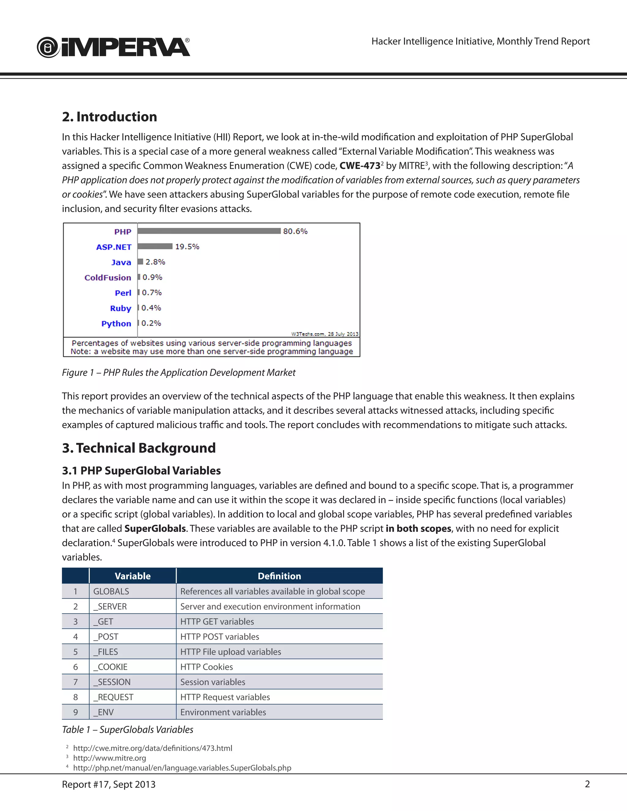 2Report #17, Sept 2013
Hacker Intelligence Initiative, Monthly Trend Report
2. Introduction
In this Hacker Intelligence Initiative (HII) Report, we look at in-the-wild modification and exploitation of PHP SuperGlobal
variables. This is a special case of a more general weakness called“External Variable Modification”. This weakness was
assigned a specific Common Weakness Enumeration (CWE) code, CWE-4732
by MITRE3
, with the following description:“A
PHP application does not properly protect against the modification of variables from external sources, such as query parameters
or cookies”. We have seen attackers abusing SuperGlobal variables for the purpose of remote code execution, remote file
inclusion, and security filter evasions attacks.
Figure 1 – PHP Rules the Application Development Market
This report provides an overview of the technical aspects of the PHP language that enable this weakness. It then explains
the mechanics of variable manipulation attacks, and it describes several attacks witnessed attacks, including specific
examples of captured malicious traffic and tools. The report concludes with recommendations to mitigate such attacks.
3. Technical Background
3.1 PHP SuperGlobal Variables
In PHP, as with most programming languages, variables are defined and bound to a specific scope. That is, a programmer
declares the variable name and can use it within the scope it was declared in – inside specific functions (local variables)
or a specific script (global variables). In addition to local and global scope variables, PHP has several predefined variables
that are called SuperGlobals. These variables are available to the PHP script in both scopes, with no need for explicit
declaration.4
SuperGlobals were introduced to PHP in version 4.1.0. Table 1 shows a list of the existing SuperGlobal
variables.
Variable Definition
1 GLOBALS References all variables available in global scope
2 _SERVER Server and execution environment information
3 _GET HTTP GET variables
4 _POST HTTP POST variables
5 _FILES HTTP File upload variables
6 _COOKIE HTTP Cookies
7 _SESSION Session variables
8 _REQUEST HTTP Request variables
9 _ENV Environment variables
Table 1 – SuperGlobals Variables
2
	http://cwe.mitre.org/data/definitions/473.html
3
	http://www.mitre.org
4
	http://php.net/manual/en/language.variables.SuperGlobals.php
 
