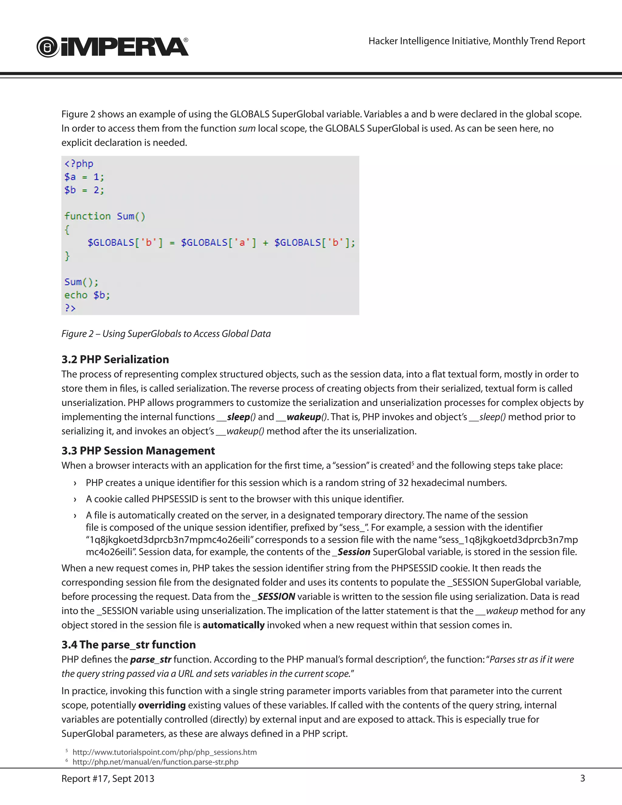 3Report #17, Sept 2013
Hacker Intelligence Initiative, Monthly Trend Report
Figure 2 shows an example of using the GLOBALS SuperGlobal variable. Variables a and b were declared in the global scope.
In order to access them from the function sum local scope, the GLOBALS SuperGlobal is used. As can be seen here, no
explicit declaration is needed.
Figure 2 – Using SuperGlobals to Access Global Data
3.2 PHP Serialization
The process of representing complex structured objects, such as the session data, into a flat textual form, mostly in order to
store them in files, is called serialization. The reverse process of creating objects from their serialized, textual form is called
unserialization. PHP allows programmers to customize the serialization and unserialization processes for complex objects by
implementing the internal functions __sleep() and __wakeup(). That is, PHP invokes and object’s __sleep() method prior to
serializing it, and invokes an object’s __wakeup() method after the its unserialization.
3.3 PHP Session Management
When a browser interacts with an application for the first time, a“session”is created5
and the following steps take place:
›	 PHP creates a unique identifier for this session which is a random string of 32 hexadecimal numbers.
›	 A cookie called PHPSESSID is sent to the browser with this unique identifier.
›	 A file is automatically created on the server, in a designated temporary directory. The name of the session
file is composed of the unique session identifier, prefixed by“sess_”. For example, a session with the identifier
“1q8jkgkoetd3dprcb3n7mpmc4o26eili”corresponds to a session file with the name“sess_1q8jkgkoetd3dprcb3n7mp
mc4o26eili”. Session data, for example, the contents of the _Session SuperGlobal variable, is stored in the session file.
When a new request comes in, PHP takes the session identifier string from the PHPSESSID cookie. It then reads the
corresponding session file from the designated folder and uses its contents to populate the _SESSION SuperGlobal variable,
before processing the request. Data from the _SESSION variable is written to the session file using serialization. Data is read
into the _SESSION variable using unserialization. The implication of the latter statement is that the __wakeup method for any
object stored in the session file is automatically invoked when a new request within that session comes in.
3.4 The parse_str function
PHP defines the parse_str function. According to the PHP manual’s formal description6
, the function:“Parses str as if it were
the query string passed via a URL and sets variables in the current scope.”
In practice, invoking this function with a single string parameter imports variables from that parameter into the current
scope, potentially overriding existing values of these variables. If called with the contents of the query string, internal
variables are potentially controlled (directly) by external input and are exposed to attack. This is especially true for
SuperGlobal parameters, as these are always defined in a PHP script.
5
	http://www.tutorialspoint.com/php/php_sessions.htm
6
	http://php.net/manual/en/function.parse-str.php
 