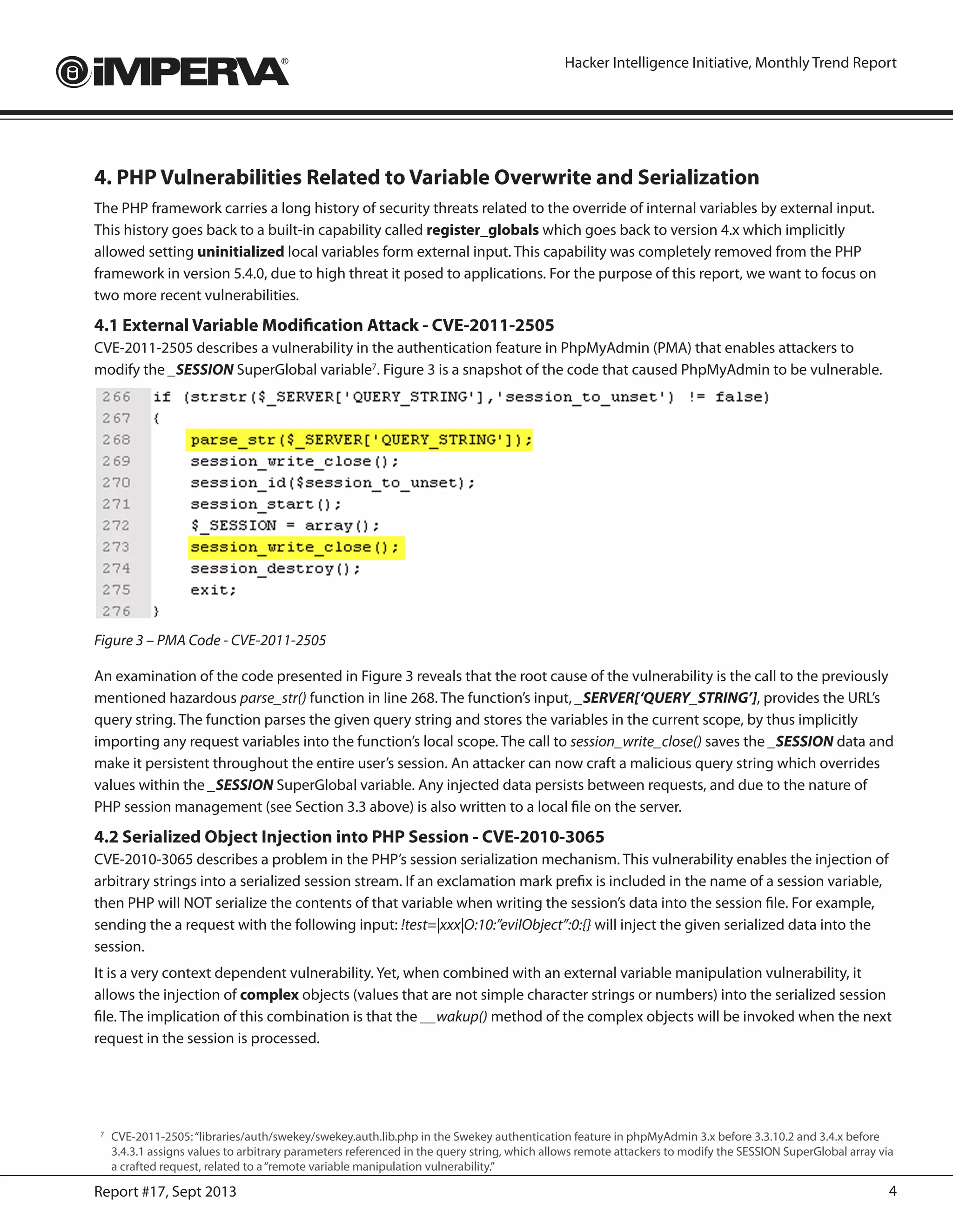 4Report #17, Sept 2013
Hacker Intelligence Initiative, Monthly Trend Report
4. PHP Vulnerabilities Related to Variable Overwrite and Serialization
The PHP framework carries a long history of security threats related to the override of internal variables by external input.
This history goes back to a built-in capability called register_globals which goes back to version 4.x which implicitly
allowed setting uninitialized local variables form external input. This capability was completely removed from the PHP
framework in version 5.4.0, due to high threat it posed to applications. For the purpose of this report, we want to focus on
two more recent vulnerabilities.
4.1 External Variable Modification Attack - CVE-2011-2505
CVE-2011-2505 describes a vulnerability in the authentication feature in PhpMyAdmin (PMA) that enables attackers to
modify the _SESSION SuperGlobal variable7
. Figure 3 is a snapshot of the code that caused PhpMyAdmin to be vulnerable.
Figure 3 – PMA Code - CVE-2011-2505
An examination of the code presented in Figure 3 reveals that the root cause of the vulnerability is the call to the previously
mentioned hazardous parse_str() function in line 268. The function’s input, _SERVER[‘QUERY_STRING’], provides the URL’s
query string. The function parses the given query string and stores the variables in the current scope, by thus implicitly
importing any request variables into the function’s local scope. The call to session_write_close() saves the _SESSION data and
make it persistent throughout the entire user’s session. An attacker can now craft a malicious query string which overrides
values within the _SESSION SuperGlobal variable. Any injected data persists between requests, and due to the nature of
PHP session management (see Section 3.3 above) is also written to a local file on the server.
4.2 Serialized Object Injection into PHP Session - CVE-2010-3065
CVE-2010-3065 describes a problem in the PHP’s session serialization mechanism. This vulnerability enables the injection of
arbitrary strings into a serialized session stream. If an exclamation mark prefix is included in the name of a session variable,
then PHP will NOT serialize the contents of that variable when writing the session’s data into the session file. For example,
sending the a request with the following input: !test=|xxx|O:10:”evilObject”:0:{} will inject the given serialized data into the
session.
It is a very context dependent vulnerability. Yet, when combined with an external variable manipulation vulnerability, it
allows the injection of complex objects (values that are not simple character strings or numbers) into the serialized session
file. The implication of this combination is that the __wakup() method of the complex objects will be invoked when the next
request in the session is processed.
7
	 CVE-2011-2505:“libraries/auth/swekey/swekey.auth.lib.php in the Swekey authentication feature in phpMyAdmin 3.x before 3.3.10.2 and 3.4.x before
3.4.3.1 assigns values to arbitrary parameters referenced in the query string, which allows remote attackers to modify the SESSION SuperGlobal array via
a crafted request, related to a“remote variable manipulation vulnerability.”
 