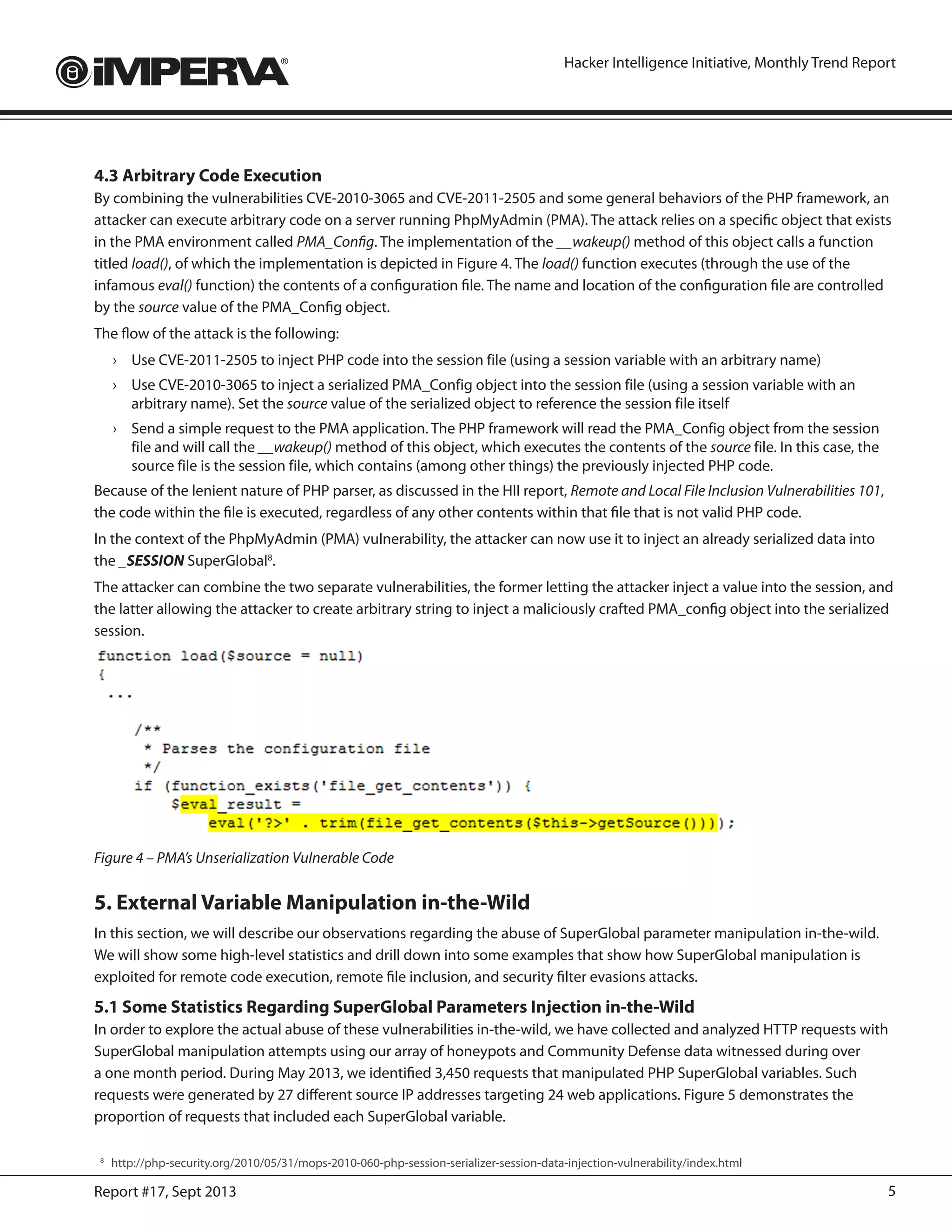 5Report #17, Sept 2013
Hacker Intelligence Initiative, Monthly Trend Report
4.3 Arbitrary Code Execution
By combining the vulnerabilities CVE-2010-3065 and CVE-2011-2505 and some general behaviors of the PHP framework, an
attacker can execute arbitrary code on a server running PhpMyAdmin (PMA). The attack relies on a specific object that exists
in the PMA environment called PMA_Config. The implementation of the __wakeup() method of this object calls a function
titled load(), of which the implementation is depicted in Figure 4. The load() function executes (through the use of the
infamous eval() function) the contents of a configuration file. The name and location of the configuration file are controlled
by the source value of the PMA_Config object.
The flow of the attack is the following:
›	 Use CVE-2011-2505 to inject PHP code into the session file (using a session variable with an arbitrary name)
›	 Use CVE-2010-3065 to inject a serialized PMA_Config object into the session file (using a session variable with an
arbitrary name). Set the source value of the serialized object to reference the session file itself
›	 Send a simple request to the PMA application. The PHP framework will read the PMA_Config object from the session
file and will call the __wakeup() method of this object, which executes the contents of the source file. In this case, the
source file is the session file, which contains (among other things) the previously injected PHP code.
Because of the lenient nature of PHP parser, as discussed in the HII report, Remote and Local File Inclusion Vulnerabilities 101,
the code within the file is executed, regardless of any other contents within that file that is not valid PHP code.
In the context of the PhpMyAdmin (PMA) vulnerability, the attacker can now use it to inject an already serialized data into
the _SESSION SuperGlobal8
.
The attacker can combine the two separate vulnerabilities, the former letting the attacker inject a value into the session, and
the latter allowing the attacker to create arbitrary string to inject a maliciously crafted PMA_config object into the serialized
session.
Figure 4 – PMA’s Unserialization Vulnerable Code
5. External Variable Manipulation in-the-Wild
In this section, we will describe our observations regarding the abuse of SuperGlobal parameter manipulation in-the-wild.
We will show some high-level statistics and drill down into some examples that show how SuperGlobal manipulation is
exploited for remote code execution, remote file inclusion, and security filter evasions attacks.
5.1 Some Statistics Regarding SuperGlobal Parameters Injection in-the-Wild
In order to explore the actual abuse of these vulnerabilities in-the-wild, we have collected and analyzed HTTP requests with
SuperGlobal manipulation attempts using our array of honeypots and Community Defense data witnessed during over
a one month period. During May 2013, we identified 3,450 requests that manipulated PHP SuperGlobal variables. Such
requests were generated by 27 different source IP addresses targeting 24 web applications. Figure 5 demonstrates the
proportion of requests that included each SuperGlobal variable.
8
	http://php-security.org/2010/05/31/mops-2010-060-php-session-serializer-session-data-injection-vulnerability/index.html
 