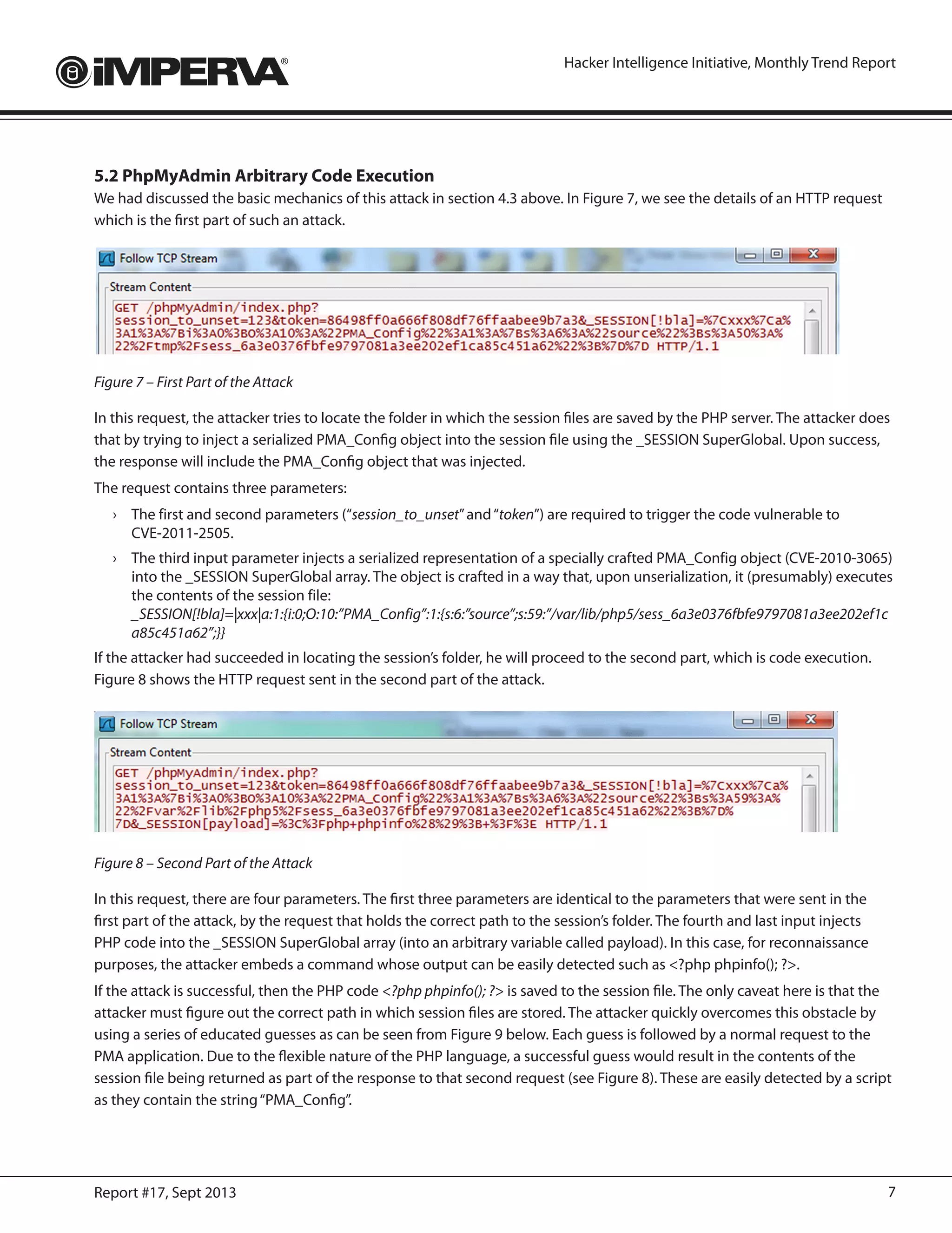 7Report #17, Sept 2013
Hacker Intelligence Initiative, Monthly Trend Report
5.2 PhpMyAdmin Arbitrary Code Execution
We had discussed the basic mechanics of this attack in section 4.3 above. In Figure 7, we see the details of an HTTP request
which is the first part of such an attack.
Figure 7 – First Part of the Attack
In this request, the attacker tries to locate the folder in which the session files are saved by the PHP server. The attacker does
that by trying to inject a serialized PMA_Config object into the session file using the _SESSION SuperGlobal. Upon success,
the response will include the PMA_Config object that was injected.
The request contains three parameters:
›	 The first and second parameters (“session_to_unset”and“token”) are required to trigger the code vulnerable to
CVE-2011-2505.
›	 The third input parameter injects a serialized representation of a specially crafted PMA_Config object (CVE-2010-3065)
into the _SESSION SuperGlobal array. The object is crafted in a way that, upon unserialization, it (presumably) executes
the contents of the session file:
_SESSION[!bla]=|xxx|a:1:{i:0;O:10:”PMA_Config”:1:{s:6:”source”;s:59:”/var/lib/php5/sess_6a3e0376fbfe9797081a3ee202ef1c
a85c451a62”;}}
If the attacker had succeeded in locating the session’s folder, he will proceed to the second part, which is code execution.
Figure 8 shows the HTTP request sent in the second part of the attack.
Figure 8 – Second Part of the Attack
In this request, there are four parameters. The first three parameters are identical to the parameters that were sent in the
first part of the attack, by the request that holds the correct path to the session’s folder. The fourth and last input injects
PHP code into the _SESSION SuperGlobal array (into an arbitrary variable called payload). In this case, for reconnaissance
purposes, the attacker embeds a command whose output can be easily detected such as <?php phpinfo(); ?>.
If the attack is successful, then the PHP code <?php phpinfo(); ?> is saved to the session file. The only caveat here is that the
attacker must figure out the correct path in which session files are stored. The attacker quickly overcomes this obstacle by
using a series of educated guesses as can be seen from Figure 9 below. Each guess is followed by a normal request to the
PMA application. Due to the flexible nature of the PHP language, a successful guess would result in the contents of the
session file being returned as part of the response to that second request (see Figure 8). These are easily detected by a script
as they contain the string“PMA_Config”.
 