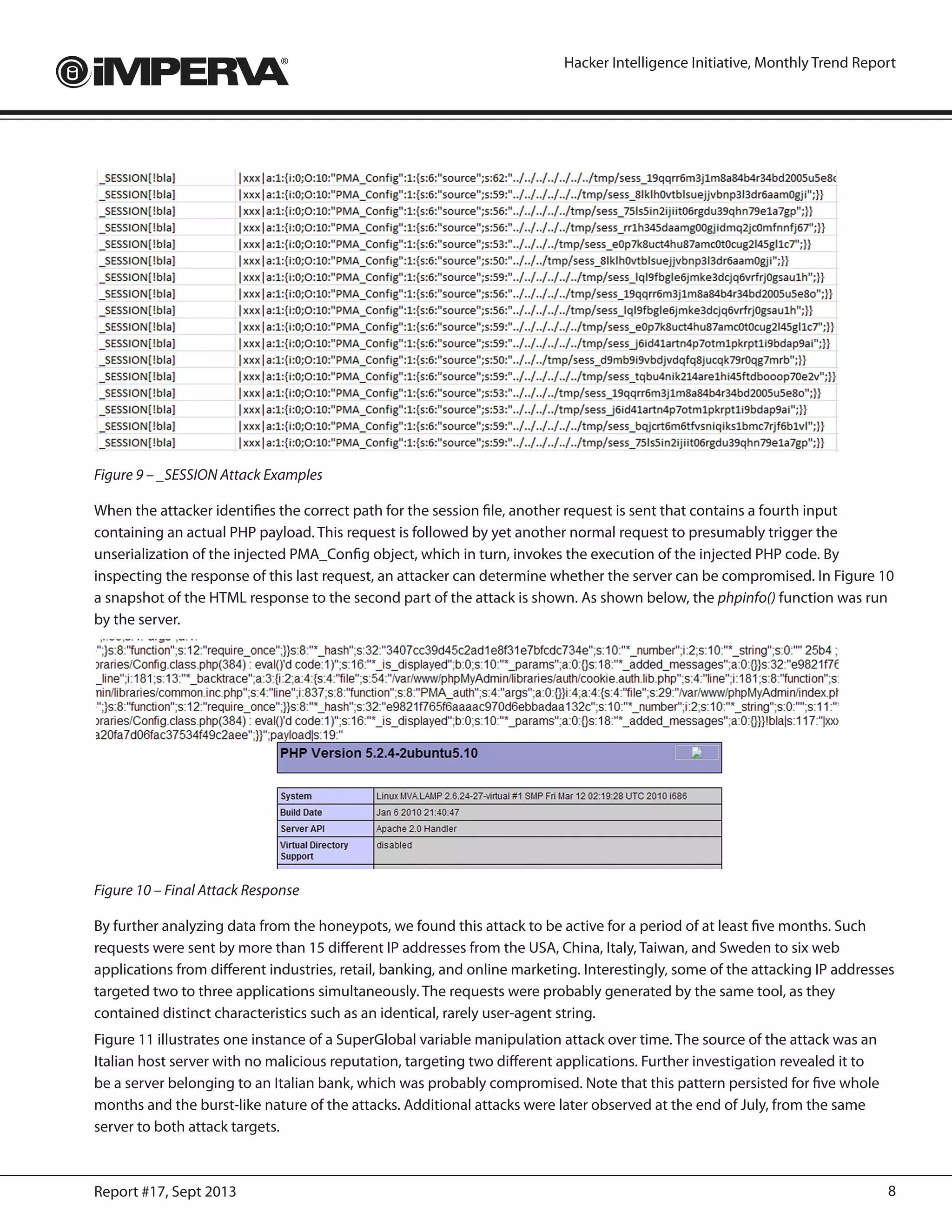 8Report #17, Sept 2013
Hacker Intelligence Initiative, Monthly Trend Report
Figure 9 – _SESSION Attack Examples
When the attacker identifies the correct path for the session file, another request is sent that contains a fourth input
containing an actual PHP payload. This request is followed by yet another normal request to presumably trigger the
unserialization of the injected PMA_Config object, which in turn, invokes the execution of the injected PHP code. By
inspecting the response of this last request, an attacker can determine whether the server can be compromised. In Figure 10
a snapshot of the HTML response to the second part of the attack is shown. As shown below, the phpinfo() function was run
by the server.
Figure 10 – Final Attack Response
By further analyzing data from the honeypots, we found this attack to be active for a period of at least five months. Such
requests were sent by more than 15 different IP addresses from the USA, China, Italy, Taiwan, and Sweden to six web
applications from different industries, retail, banking, and online marketing. Interestingly, some of the attacking IP addresses
targeted two to three applications simultaneously. The requests were probably generated by the same tool, as they
contained distinct characteristics such as an identical, rarely user-agent string.
Figure 11 illustrates one instance of a SuperGlobal variable manipulation attack over time. The source of the attack was an
Italian host server with no malicious reputation, targeting two different applications. Further investigation revealed it to
be a server belonging to an Italian bank, which was probably compromised. Note that this pattern persisted for five whole
months and the burst-like nature of the attacks. Additional attacks were later observed at the end of July, from the same
server to both attack targets.
 