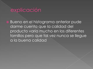   Bueno en el histograma anterior pude
    darme cuenta que la calidad del
    producto varia mucho en los diferentes
    tornillos pero que tal vez nunca se llegue
    a la buena calidad
 