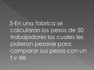 5-En una fabrica se
calcularon los pesos de 50
trabajadores los cuales les
pidieron pesarse para
comparar sus pesos con un
t.v de
 