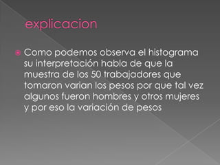    Como podemos observa el histograma
    su interpretación habla de que la
    muestra de los 50 trabajadores que
    tomaron varian los pesos por que tal vez
    algunos fueron hombres y otros mujeres
    y por eso la variación de pesos
 