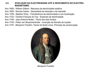 2.2. EVOLUÇÃO DA ELECTRICIDADE ATÉ À DESCOBERTA DO ELECTRO-
MAGNETISMO
Ano 1600 - William Gilbert - Natureza da electricidade estática
Ano 1620 - Niccolo Cabeo - Descoberta da atracção e da repulsão
Ano 1729 - Stephen Gray - Transferência da electricidade e sua localização
Ano 1733 - Charles François du Fay - Espécies de electricidade
Ano 1749 - Jean-Antoine Nollet - Teoria dos dois fluidos
Ano 1745 - Pieter van Musschenbroek - Invenção da Garrafa de Leyden
Ano 1747 - Benjamin Franklin -Teoria do fluido único. Princípio da conservação
Benjamin Franklin
 