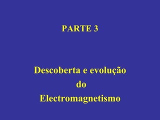 PARTE 3
Descoberta e evolução
do
Electromagnetismo
 