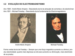 3.2 EVOLUÇÃO DO ELECTROMAGNETISMO
Ano 1820 - André Marie Ampere - Descoberta da lei da atracção de correntes e do electroíman
Ano 1831 - Michael Faraday - Descoberta da lei fundamental do Electromagnetismo
André Marie Ampere Michael Faraday
Forma verbal da lei de Faraday – Sempre que uma força magnética aumenta ou diminui, pro-
duz electricidade; quanto mais depressa se dá esse aumento ou diminuição, mais electricida-
de se produz.
 