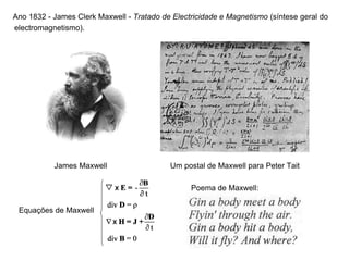 Ano 1832 - James Clerk Maxwell - Tratado de Electricidade e Magnetismo (síntese geral do
electromagnetismo).
James Maxwell Um postal de Maxwell para Peter Tait
Poema de Maxwell:
Equações de Maxwell
 