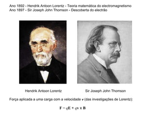 Ano 1892 - Hendrik Antoon Lorentz - Teoria matemática do electromagnetismo
Ano 1897 - Sir Joseph John Thomson - Descoberta do electrão
Hendrik Antoon Lorentz Sir Joseph John Thomson
Força aplicada a uma carga com a velocidade v (das investigações de Lorentz):
F = qE + qv x B
 