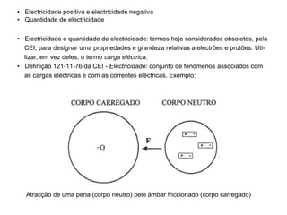 • Electricidade positiva e electricidade negativa
• Quantidade de electricidade
• Electricidade e quantidade de electricidade: termos hoje considerados obsoletos, pela
CEI, para designar uma propriedades e grandeza relativas a electrões e protões. Uti-
lizar, em vez deles, o termo carga eléctrica.
• Definição 121-11-76 da CEI - Electricidade: conjunto de fenómenos associados com
as cargas eléctricas e com as correntes eléctricas. Exemplo:
Atracção de uma pena (corpo neutro) pelo âmbar friccionado (corpo carregado)
 