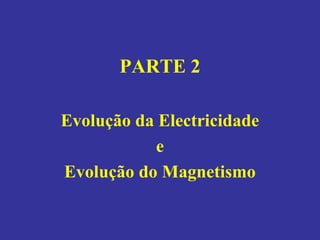 PARTE 2
Evolução da Electricidade
e
Evolução do Magnetismo
 