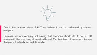 Due to the relative nature of HIIT, we believe it can be performed by (almost)
everyone.
However, we are certainly not saying that everyone should do it; nor is HIIT
necessarily the best thing since sliced bread. The best form of exercise is the one
that you will actually do, and do safely.