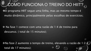 COMO FUNCIONA O TREINO DO HIIT?
O programa HIIT segue uma linha, mas ao mesmo tempo é
muito dinâmico, principalmente pelas escolhas de exercícios;
 Na fase 1 comece com uma razão de 1:4 de treino para
descanso. ( total de 15 minutos);
Na fase 2 aumente o tempo de treino, elevando a razão de 1:2. (
total de 17 minutos);
 