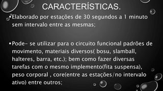 CARACTERÍSTICAS.
Elaborado por estações de 30 segundos a 1 minuto
sem intervalo entre as mesmas;
Pode- se utilizar para o circuito funcional padrões de
movimento, materiais diversos( bosu, slamball,
halteres, barra, etc.); bem como fazer diversas
tarefas com o mesmo implemento(fita suspensa),
peso corporal , core(entre as estações/no intervalo
ativo) entre outros;
 