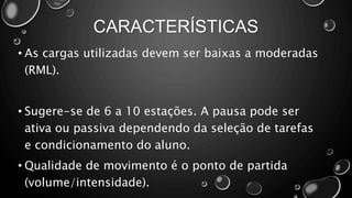 CARACTERÍSTICAS
• As cargas utilizadas devem ser baixas a moderadas
(RML).
• Sugere-se de 6 a 10 estações. A pausa pode ser
ativa ou passiva dependendo da seleção de tarefas
e condicionamento do aluno.
• Qualidade de movimento é o ponto de partida
(volume/intensidade).
 
