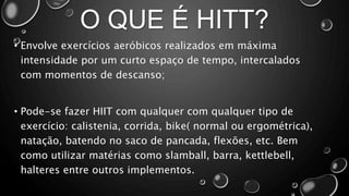O QUE É HITT?
• Envolve exercícios aeróbicos realizados em máxima
intensidade por um curto espaço de tempo, intercalados
com momentos de descanso;
• Pode-se fazer HIIT com qualquer com qualquer tipo de
exercício: calistenia, corrida, bike( normal ou ergométrica),
natação, batendo no saco de pancada, flexões, etc. Bem
como utilizar matérias como slamball, barra, kettlebell,
halteres entre outros implementos.
 