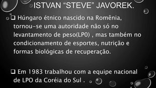 ISTVAN “STEVE” JAVOREK.
 Húngaro étnico nascido na Romênia,
tornou-se uma autoridade não só no
levantamento de peso(LP0) , mas também no
condicionamento de esportes, nutrição e
formas biológicas de recuperação.
 Em 1983 trabalhou com a equipe nacional
de LPO da Coréia do Sul .
 