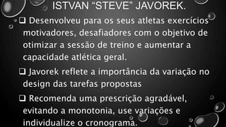 ISTVAN “STEVE” JAVOREK.
 Desenvolveu para os seus atletas exercícios
motivadores, desafiadores com o objetivo de
otimizar a sessão de treino e aumentar a
capacidade atlética geral.
 Javorek reflete a importância da variação no
design das tarefas propostas
 Recomenda uma prescrição agradável,
evitando a monotonia, use variações e
individualize o cronograma.
 