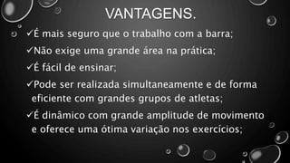 VANTAGENS.
É mais seguro que o trabalho com a barra;
Não exige uma grande área na prática;
É fácil de ensinar;
Pode ser realizada simultaneamente e de forma
eficiente com grandes grupos de atletas;
É dinâmico com grande amplitude de movimento
e oferece uma ótima variação nos exercícios;
 