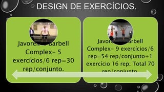 DESIGN DE EXERCÍCIOS.
Javorek`s Barbell
Complex- 5
exercícios/6 rep=30
rep/conjunto.
Javorek`s Barbell
Complex- 9 exercícios/6
rep=54 rep/conjunto+1
exercício 16 rep. Total 70
rep/conjunto.
 