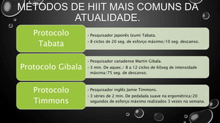 MÉTODOS DE HIIT MAIS COMUNS DA
ATUALIDADE.
• Pesquisador Japonês Izumi Tabata.
• 8 ciclos de 20 seg. de esforço máximo/10 seg. descanso.
Protocolo
Tabata
• Pesquisador canadense Martin Gibala.
• 3 min. De aquec./ 8 a 12 ciclos de 60seg de intensidade
máxima/75 seg. de descanso.
Protocolo Gibala
• Pesquisador inglês Jamie Timmons.
• 3 séries de 2 min. De pedalada suave na ergométrica/20
segundos de esforço máximo realizados 3 vezes na semana.
Protocolo
Timmons
 