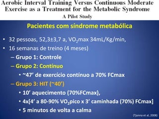 Pacientes com síndrome metabólica
• 32 pessoas, 52,3±3,7 a, VO2max 34mL/Kg/min,
• 16 semanas de treino (4 meses)
– Grupo 1: Controle
– Grupo 2: Contínuo
• ~47’ de exercício contínuo a 70% FCmax
– Grupo 3: HIT (~40’)
• 10’ aquecimento (70%FCmax),
• 4x[4’ a 80-90% VO2pico x 3’ caminhada (70%) FCmax]
• 5 minutos de volta a calma
(Tjonna et al, 2008)
 