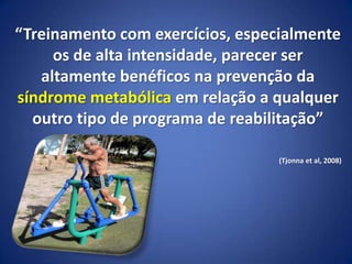 “Treinamento com exercícios, especialmente
os de alta intensidade, parecer ser
altamente benéficos na prevenção da
síndrome metabólica em relação a qualquer
outro tipo de programa de reabilitação”
(Tjonna et al, 2008)
 