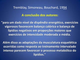 Tremblay, Simoneau, Bouchard, 1994
A conclusão dos autores:
"para um dado nível de dispêndio energético, exercícios
vigorosos favorecem balanço calórico e balanço de
lipídios negativos em proporções maiores que
exercícios de intensidade moderada a média.
Além disso as adaptações da musculatura esquelética
ocorridas como resposta ao treinamento intervalado
intenso parecem favorecer o processo metabólico do
lipídios."
 