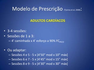 Modelo de Prescrição (Tjonna et al, 2008):
ADULTOS CARDÍACOS
• 3-4 sessões:
• Sessões de 1 a 3:
– 4’ caminhada x 4’ esforço a 90% FCPICO
• Ou adaptar:
– Sessões 4 e 5 - 5 x [4’50” mod x 10” máx]
– Sessões 6 e 7 - 5 x [4’45” mod x 15” máx]
– Sessões 8 e 9 - 5 x [4’30” mod x 30” máx]
 