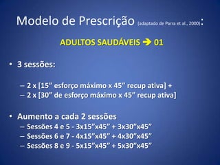 Modelo de Prescrição (adaptado de Parra et al., 2000):
ADULTOS SAUDÁVEIS  01
• 3 sessões:
– 2 x [15” esforço máximo x 45” recup ativa] +
– 2 x [30” de esforço máximo x 45” recup ativa]
• Aumento a cada 2 sessões
– Sessões 4 e 5 - 3x15”x45” + 3x30”x45”
– Sessões 6 e 7 - 4x15”x45” + 4x30”x45”
– Sessões 8 e 9 - 5x15”x45” + 5x30”x45”
 