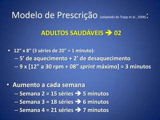 Modelo de Prescrição (adaptado de Trapp et al., 2008):
ADULTOS SAUDÁVEIS  02
 12” x 8” (3 séries de 20” = 1 minuto):
– 5’ de aquecimento + 2’ de desaquecimento
– 9 x [12” a 30 rpm + 08” sprint máximo] = 3 minutos
• Aumento a cada semana
– Semana 2 = 15 séries  5 minutos
– Semana 3 = 18 séries  6 minutos
– Semana 4 = 21 séries  7 minutos
 