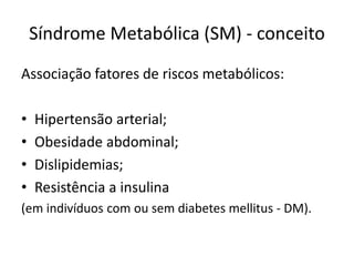 Síndrome Metabólica (SM) - conceito
Associação fatores de riscos metabólicos:
•
•
•
•

Hipertensão arterial;
Obesidade abdominal;
Dislipidemias;
Resistência a insulina

(em indivíduos com ou sem diabetes mellitus - DM).

 