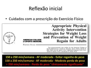 Reflexão inicial
• Cuidados com a prescrição do Exercício Físico

150 a 250 min/semana - AF moderada - Evitar reganho de peso
150 a 250 min/semana - AF moderada - Modesta perda de peso
> 250 min/semana - Perda de peso "clinicamente significante"

 