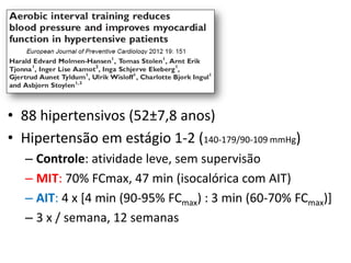 • 88 hipertensivos (52±7,8 anos)
• Hipertensão em estágio 1-2 (140-179/90-109 mmHg)
– Controle: atividade leve, sem supervisão
– MIT: 70% FCmax, 47 min (isocalórica com AIT)
– AIT: 4 x [4 min (90-95% FCmax) : 3 min (60-70% FCmax)]
– 3 x / semana, 12 semanas

 