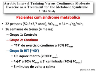 Pacientes com síndrome metabólica
• 32 pessoas (52,3±3,7 anos), VO2max = 34mL/Kg/min,
• 16 semanas de treino (4 meses)
– Grupo 1: Controle
• ~47’ de exercício contínuo a 70% FCmax

• 10’ aquecimento (70%FCmax),
• 4x[4’ a 90% FCmax x 3’ caminhada (70%) FCmax]
• 5 minutos de volta a calma
(Tjonna et al, 2008)

 