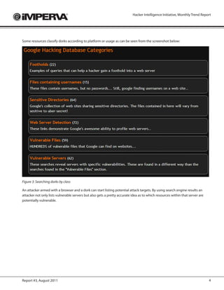 Hacker Intelligence Initiative, Monthly Trend Report




Some resources classify dorks according to platform or usage as can be seen from the screenshot below:




Figure 3: Searching dorks by class

An attacker armed with a browser and a dork can start listing potential attack targets. By using search engine results an
attacker not only lists vulnerable servers but also gets a pretty accurate idea as to which resources within that server are
potentially vulnerable.




Report #3, August 2011                                                                                                         4
 